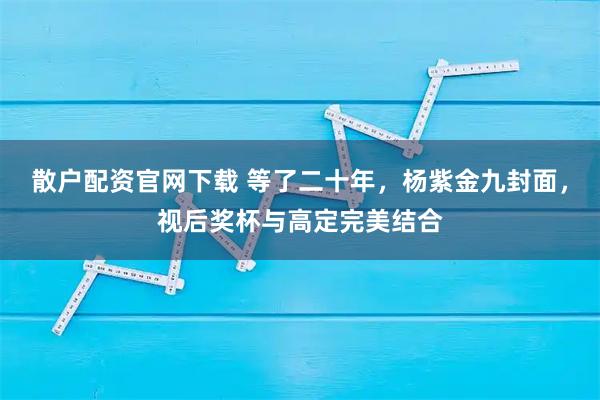 散户配资官网下载 等了二十年，杨紫金九封面，视后奖杯与高定完美结合