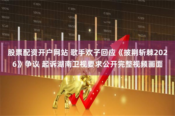 股票配资开户网站 歌手欢子回应《披荆斩棘2026》争议 起诉湖南卫视要求公开完整视频画面